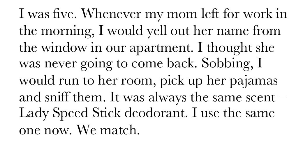 I was five. Whenever my mom left for work in the morning, I would yell out her name from the window in our apartment. I thought she was never going to come back. Sobbing, I would run to her room, pick up her pajamas and sniff them. It was always the same scent, Lady Speed Stick deodorant. I use the same one now. We match.