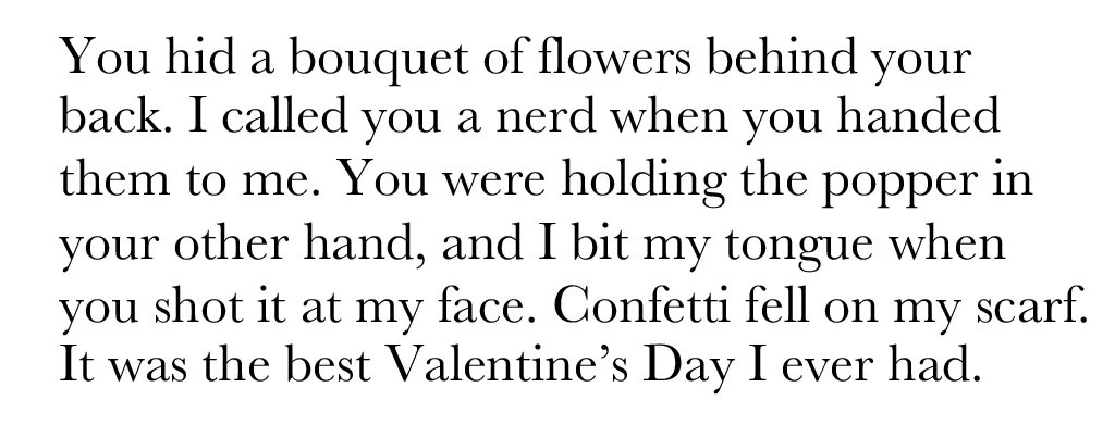 You hid a bouquet of flowers behind your back. I called you a nerd when you handed them to me. You were holding the popper in your other hand, and I bit my tongue when you shot it at my face. Confetti fell on my scarf. It was the best Valentine's Day I ever had.