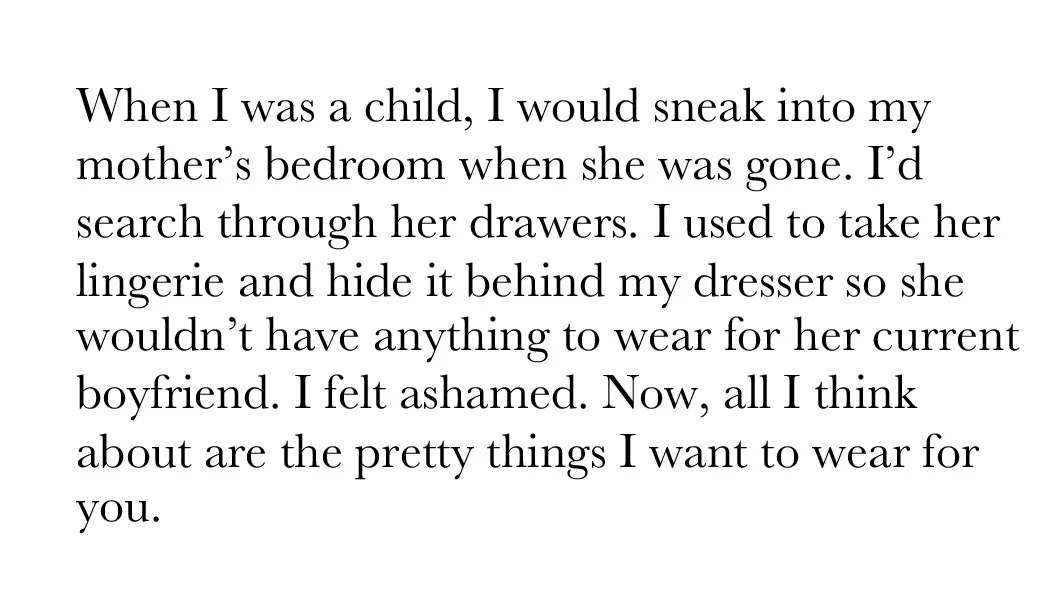When I was a child, I would sneak into my mother's bedroom when she was gone. I'd search through her drawers. I used to take her lingerie and hide it behind my dresser so she wouldn't have anything to wear for her current boyfriend. I felt ashamed. Now, all I think about are the pretty things I want to wear for you.